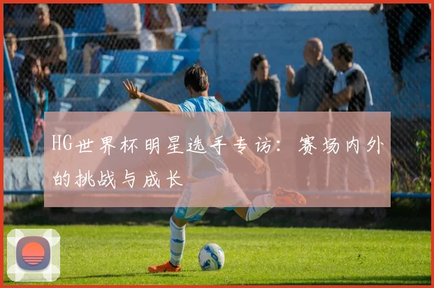 HG世界杯明星选手专访：赛场内外的挑战与成长