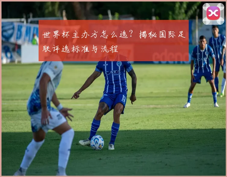 世界杯主办方怎么选?揭秘国际足联评选标准与流程