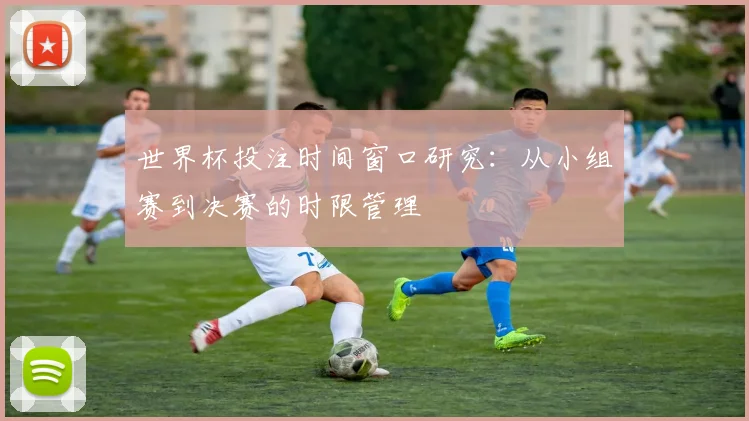 世界杯投注时间窗口研究:从小组赛到决赛的时限管理
