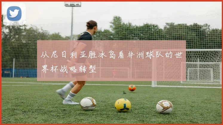 从尼日利亚胜冰岛看非洲球队的世界杯战略转型