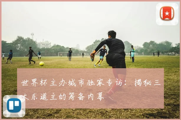 世界杯主办城市独家专访：揭秘三大东道主的筹备内幕