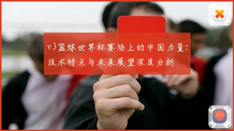 v3篮球世界杯赛场上的中国力量：技术特点与未来展望深度分析