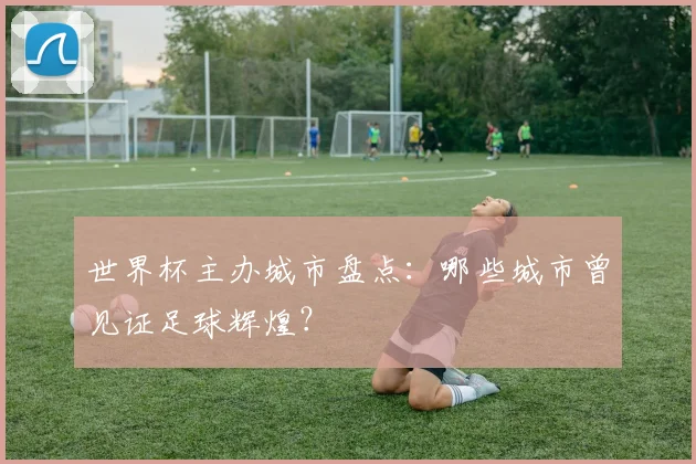 世界杯主办城市盘点：哪些城市曾见证足球辉煌？