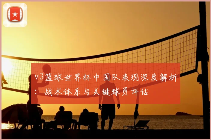 v3篮球世界杯中国队表现深度解析:战术体系与关键球员评估