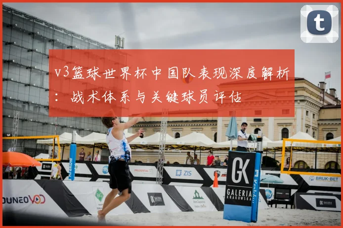 v3篮球世界杯中国队表现深度解析:战术体系与关键球员评估