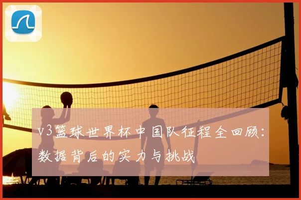 v3篮球世界杯中国队征程全回顾：数据背后的实力与挑战