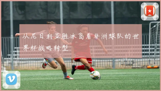 从尼日利亚胜冰岛看非洲球队的世界杯战略转型